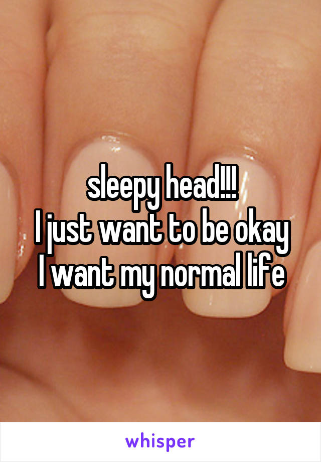 sleepy head!!!
I just want to be okay
I want my normal life