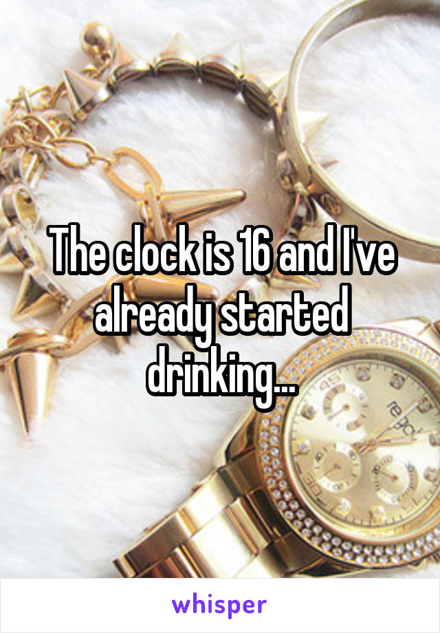 The clock is 16 and I've already started drinking...