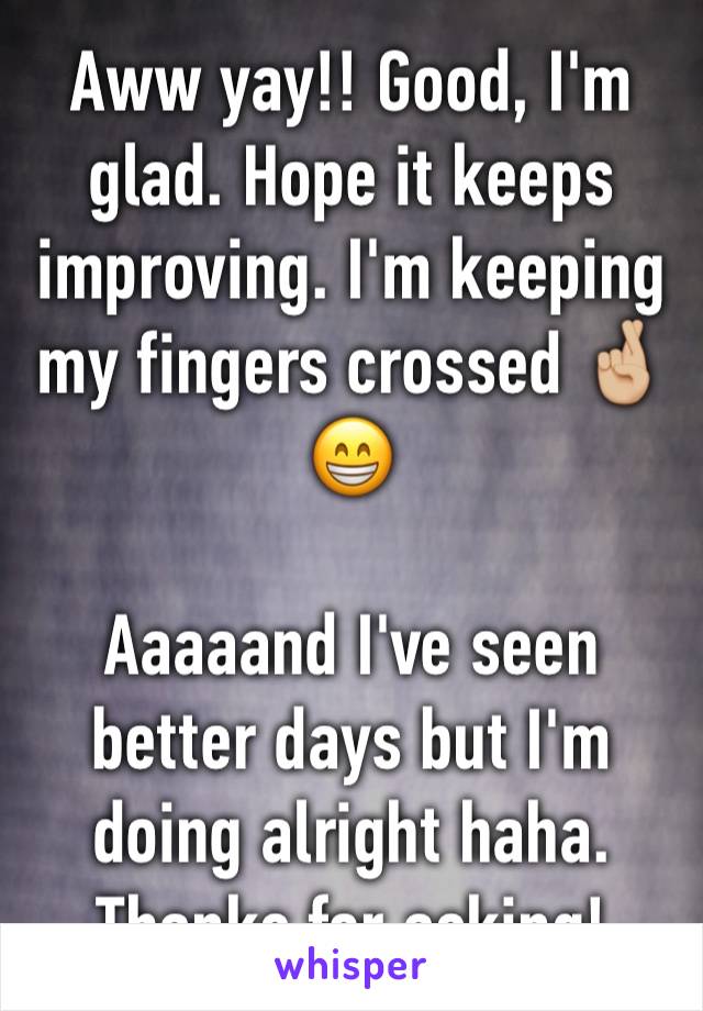 Aww yay!! Good, I'm glad. Hope it keeps improving. I'm keeping my fingers crossed 🤞🏼😁 

Aaaaand I've seen better days but I'm doing alright haha. Thanks for asking!