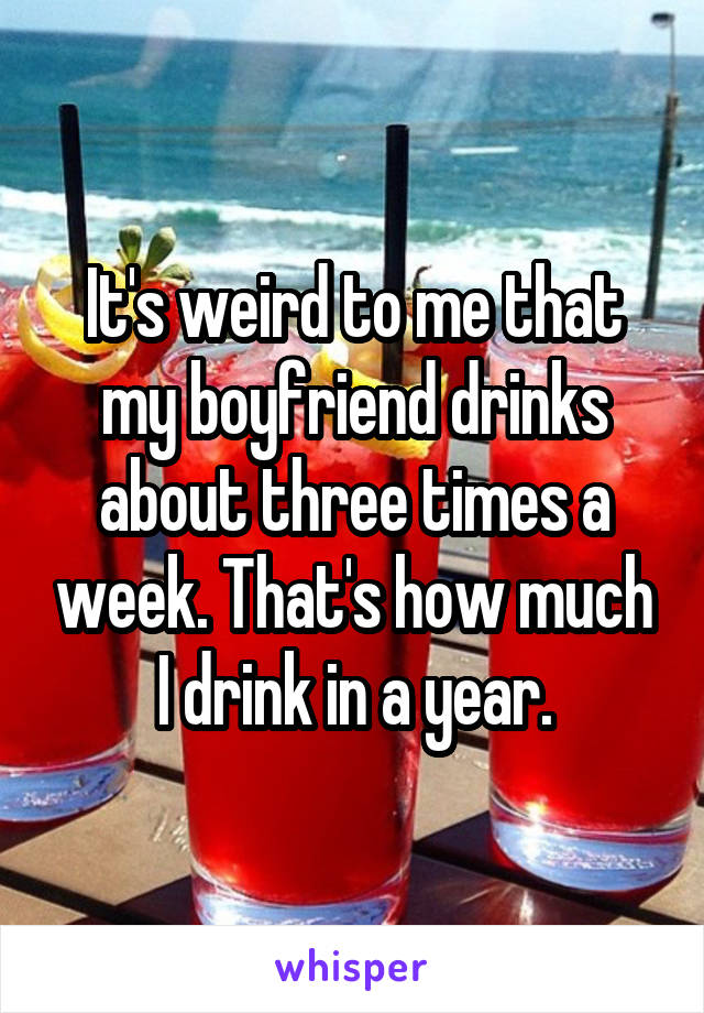 It's weird to me that my boyfriend drinks about three times a week. That's how much I drink in a year.