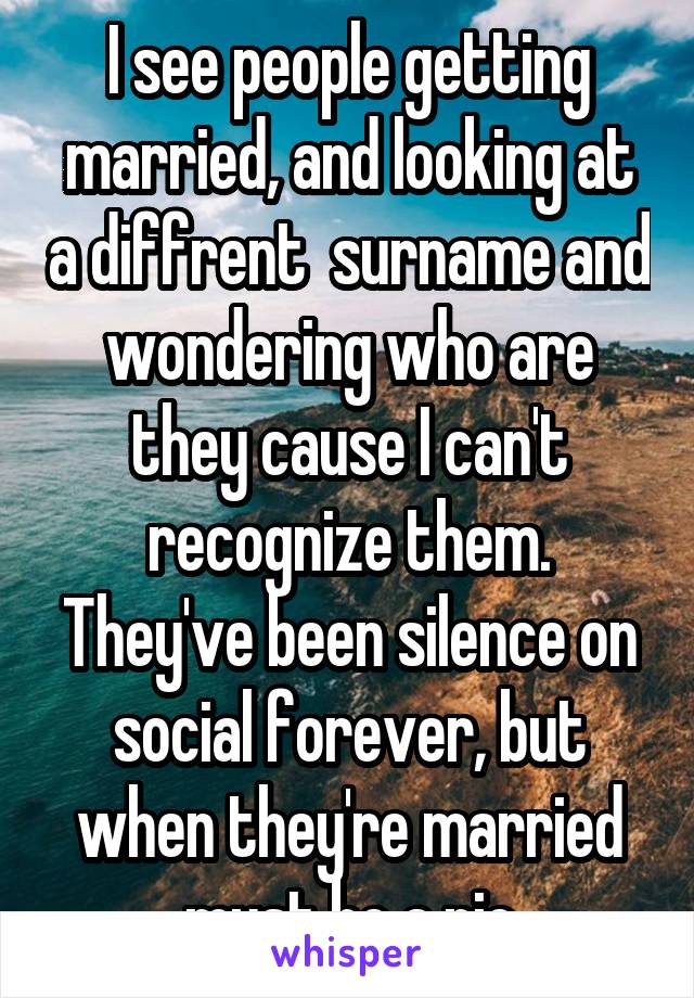 I see people getting married, and looking at a diffrent  surname and wondering who are they cause I can't recognize them. They've been silence on social forever, but when they're married must be a pic