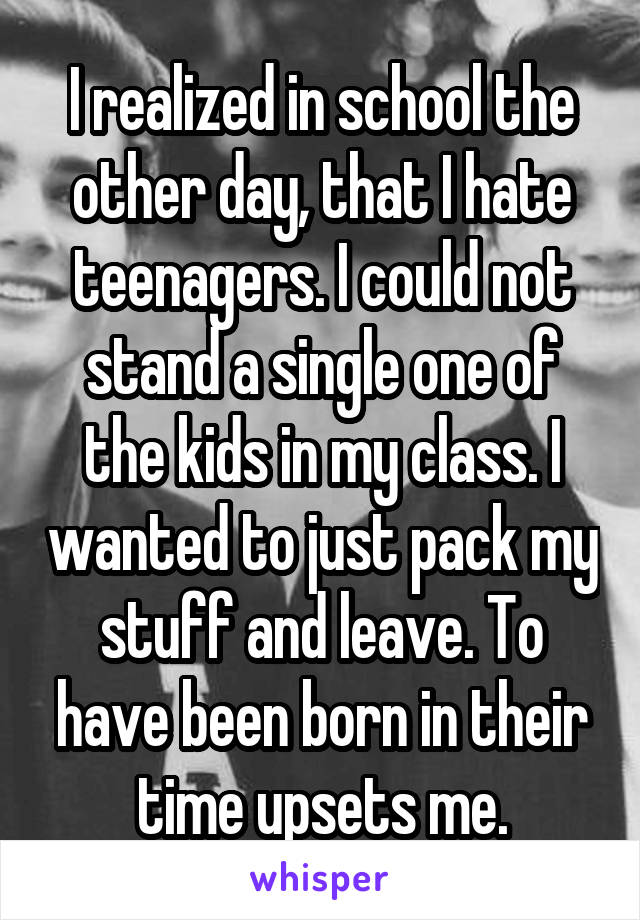 I realized in school the other day, that I hate teenagers. I could not stand a single one of the kids in my class. I wanted to just pack my stuff and leave. To have been born in their time upsets me.