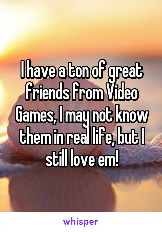 I have a ton of great friends from Video Games, I may not know them in real life, but I still love em!