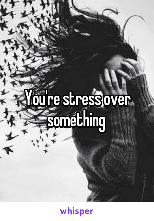 You're stress over something 