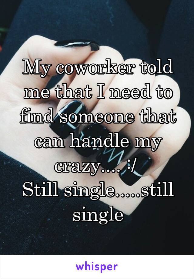 My coworker told me that I need to find someone that can handle my crazy.... :/ 
Still single.....still single