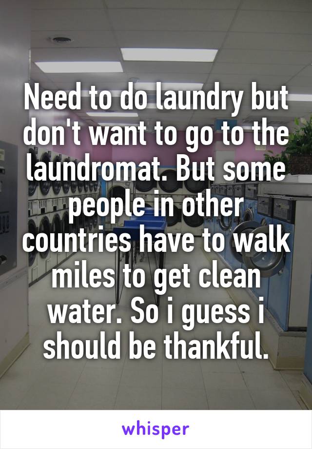 Need to do laundry but don't want to go to the laundromat. But some people in other countries have to walk miles to get clean water. So i guess i should be thankful.