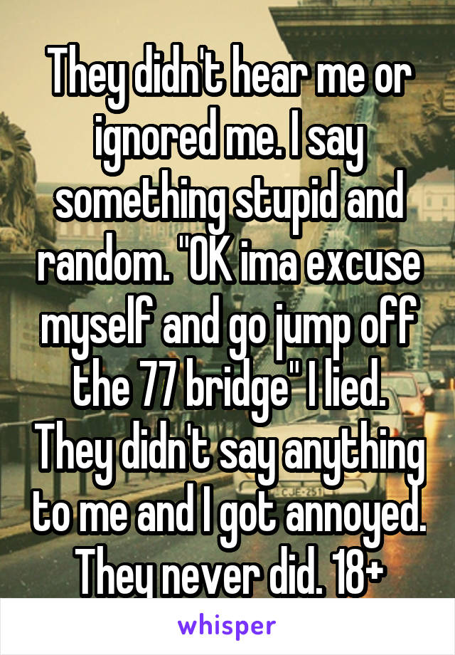 They didn't hear me or ignored me. I say something stupid and random. "OK ima excuse myself and go jump off the 77 bridge" I lied. They didn't say anything to me and I got annoyed. They never did. 18+