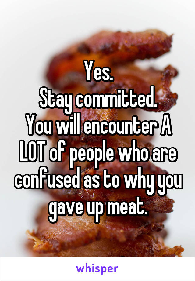 Yes.
Stay committed.
You will encounter A LOT of people who are confused as to why you gave up meat.