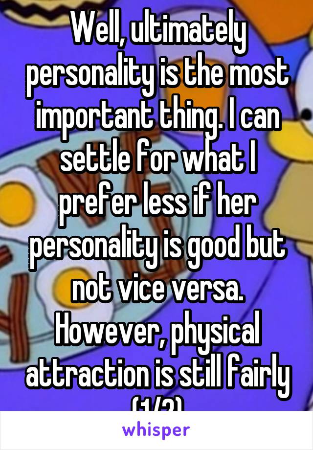 Well, ultimately personality is the most important thing. I can settle for what I prefer less if her personality is good but not vice versa. However, physical attraction is still fairly (1/2)