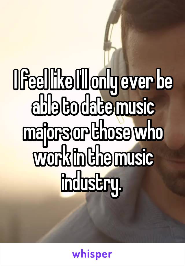 I feel like I'll only ever be able to date music majors or those who work in the music industry. 