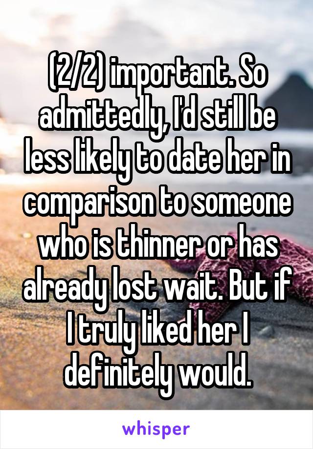 (2/2) important. So admittedly, I'd still be less likely to date her in comparison to someone who is thinner or has already lost wait. But if I truly liked her I definitely would.