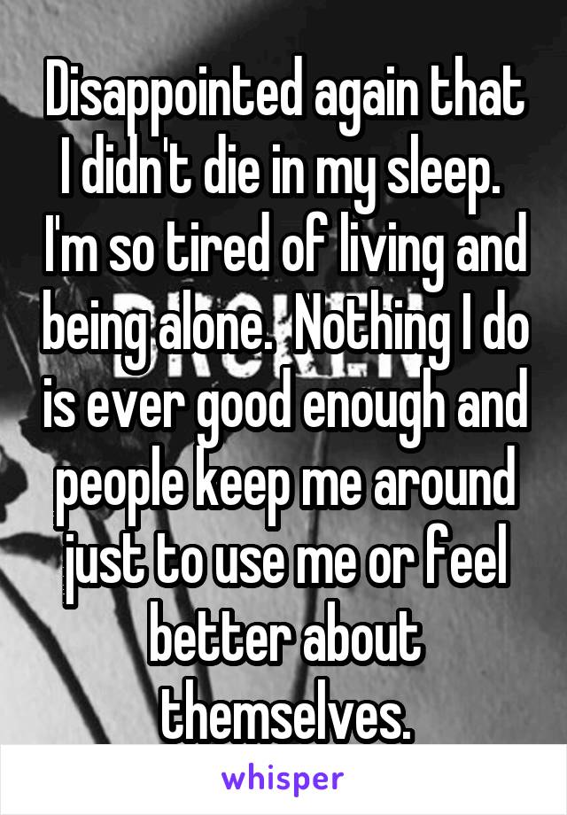 Disappointed again that I didn't die in my sleep.  I'm so tired of living and being alone.  Nothing I do is ever good enough and people keep me around just to use me or feel better about themselves.