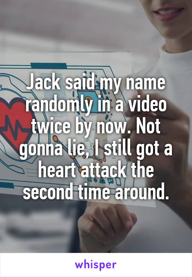 Jack said my name randomly in a video twice by now. Not gonna lie, I still got a heart attack the second time around.