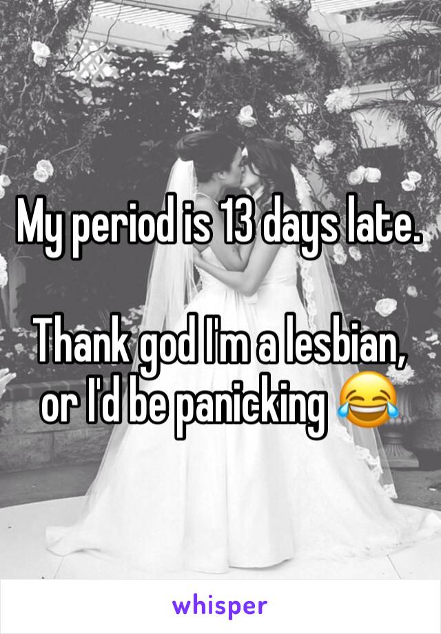My period is 13 days late.

Thank god I'm a lesbian, or I'd be panicking 😂