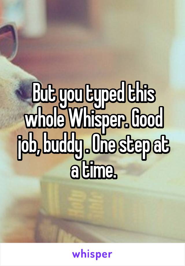 But you typed this whole Whisper. Good job, buddy . One step at a time.