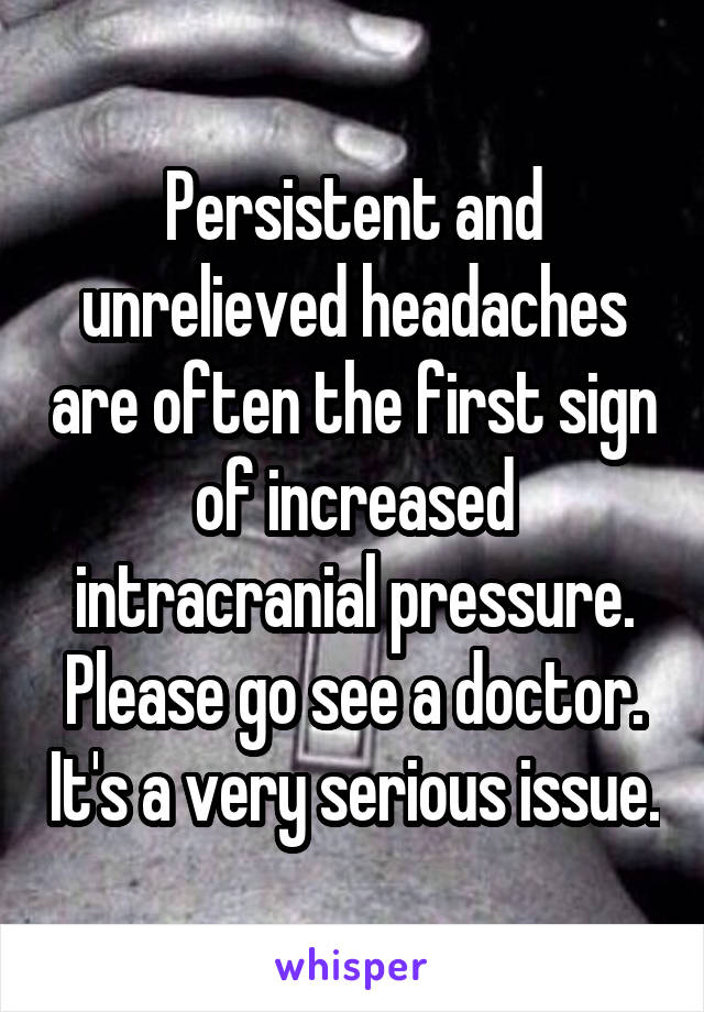 Persistent and unrelieved headaches are often the first sign of increased intracranial pressure. Please go see a doctor. It's a very serious issue.