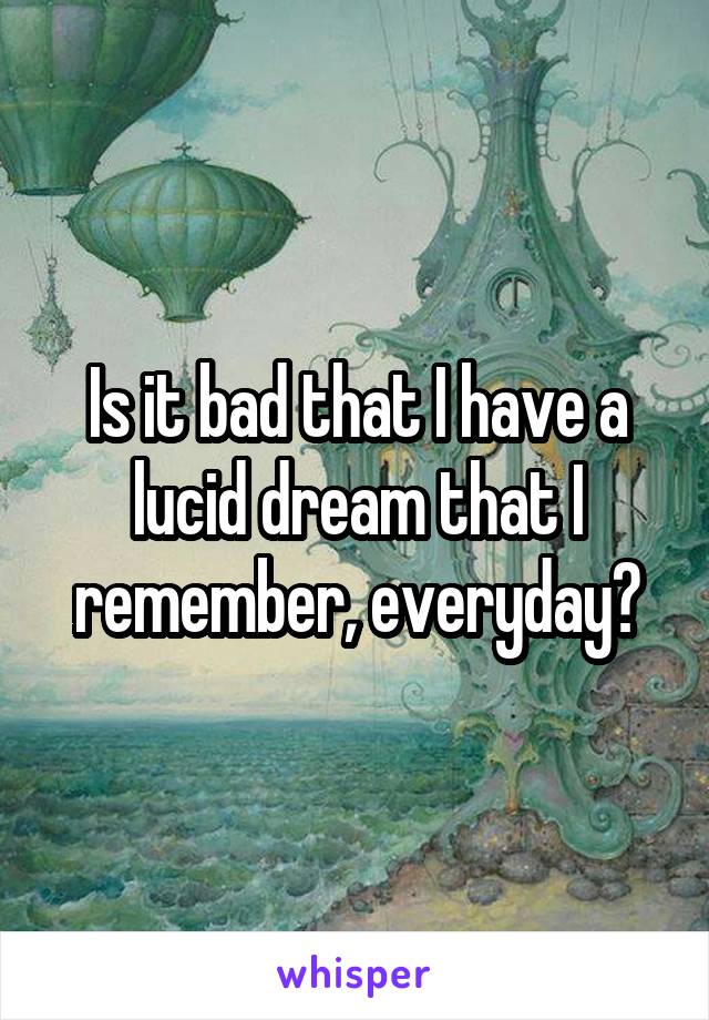 Is it bad that I have a lucid dream that I remember, everyday?