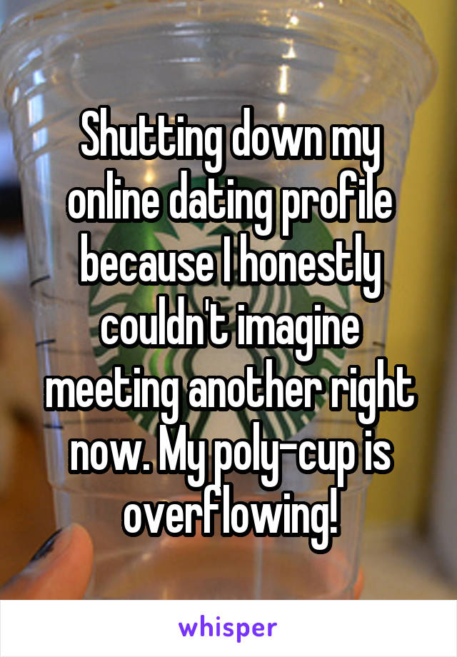 Shutting down my online dating profile because I honestly couldn't imagine meeting another right now. My poly-cup is overflowing!