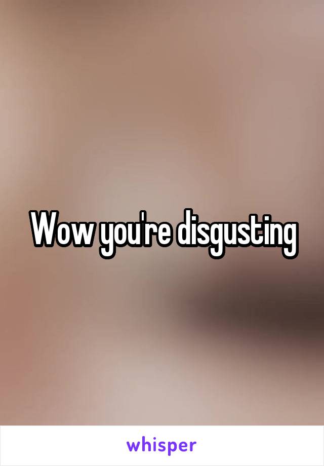 Wow you're disgusting