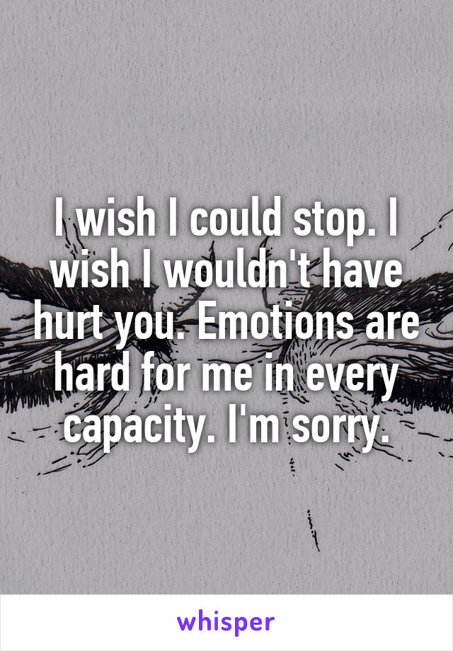 I wish I could stop. I wish I wouldn't have hurt you. Emotions are hard for me in every capacity. I'm sorry.