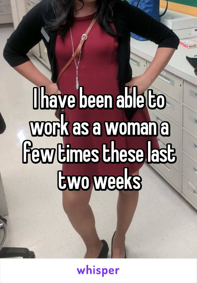 I have been able to work as a woman a few times these last two weeks