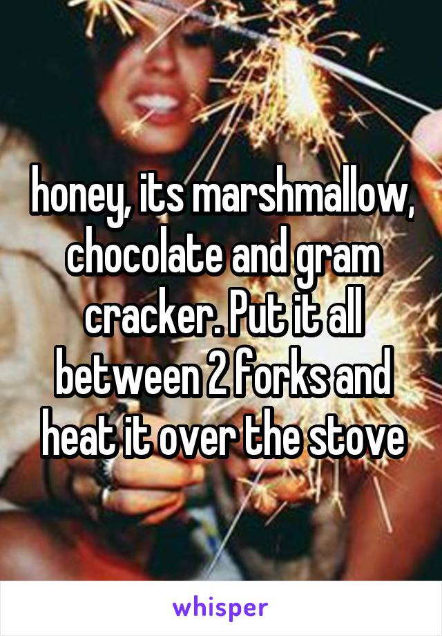 honey, its marshmallow, chocolate and gram cracker. Put it all between 2 forks and heat it over the stove