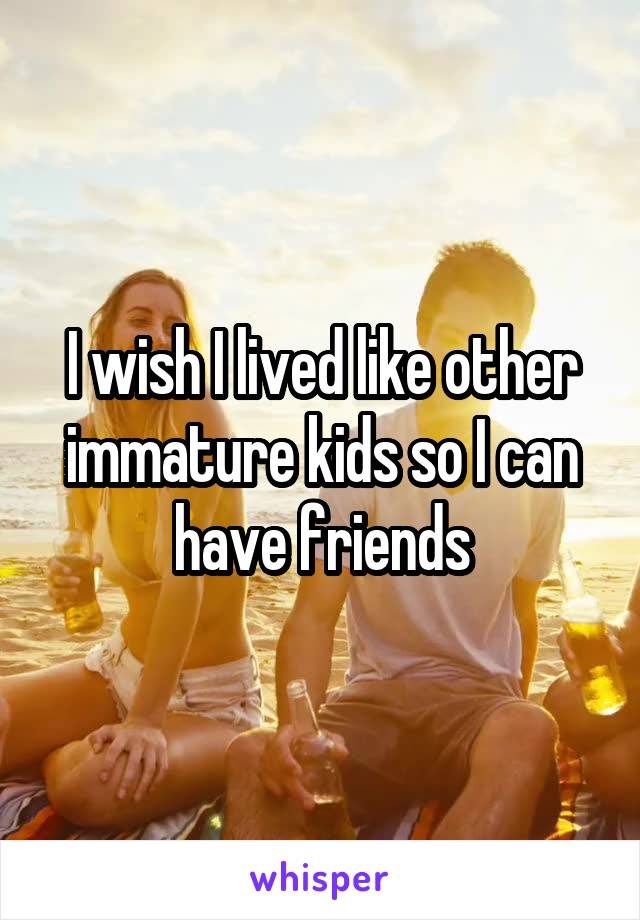 I wish I lived like other immature kids so I can have friends