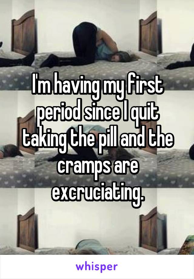 I'm having my first period since I quit taking the pill and the cramps are excruciating.
