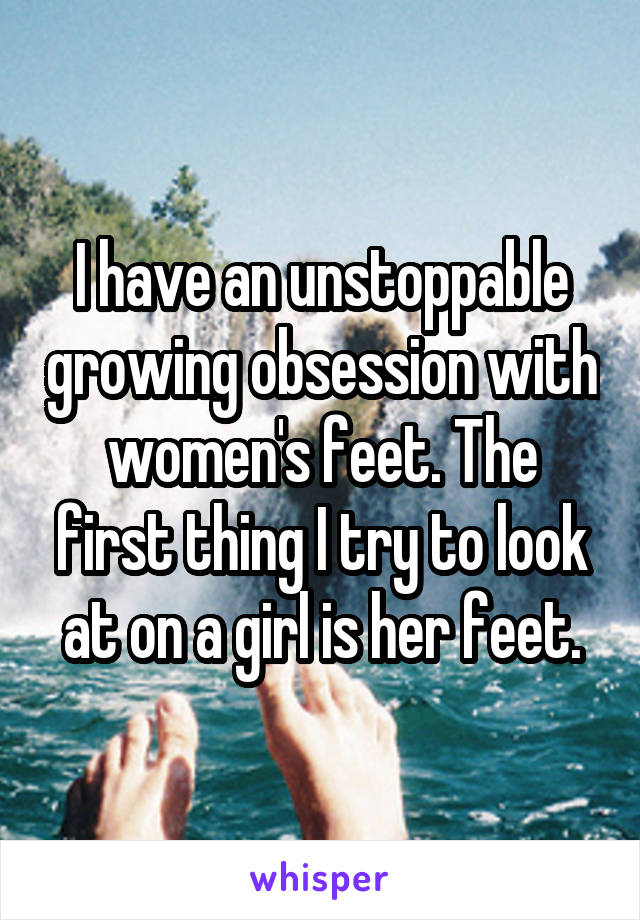 I have an unstoppable growing obsession with women's feet. The first thing I try to look at on a girl is her feet.