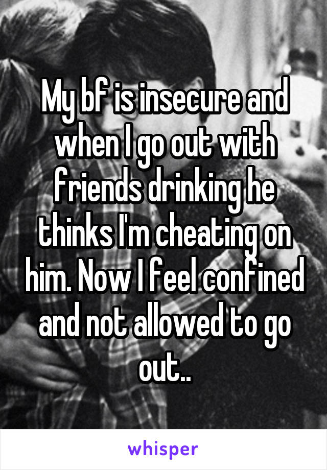My bf is insecure and when I go out with friends drinking he thinks I'm cheating on him. Now I feel confined and not allowed to go out..