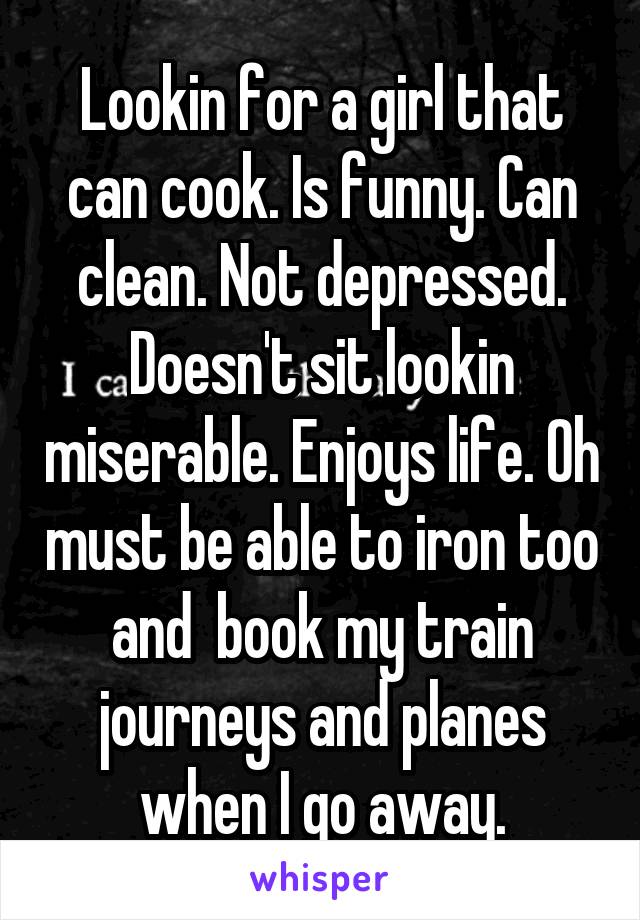 Lookin for a girl that can cook. Is funny. Can clean. Not depressed. Doesn't sit lookin miserable. Enjoys life. Oh must be able to iron too and  book my train journeys and planes when I go away.