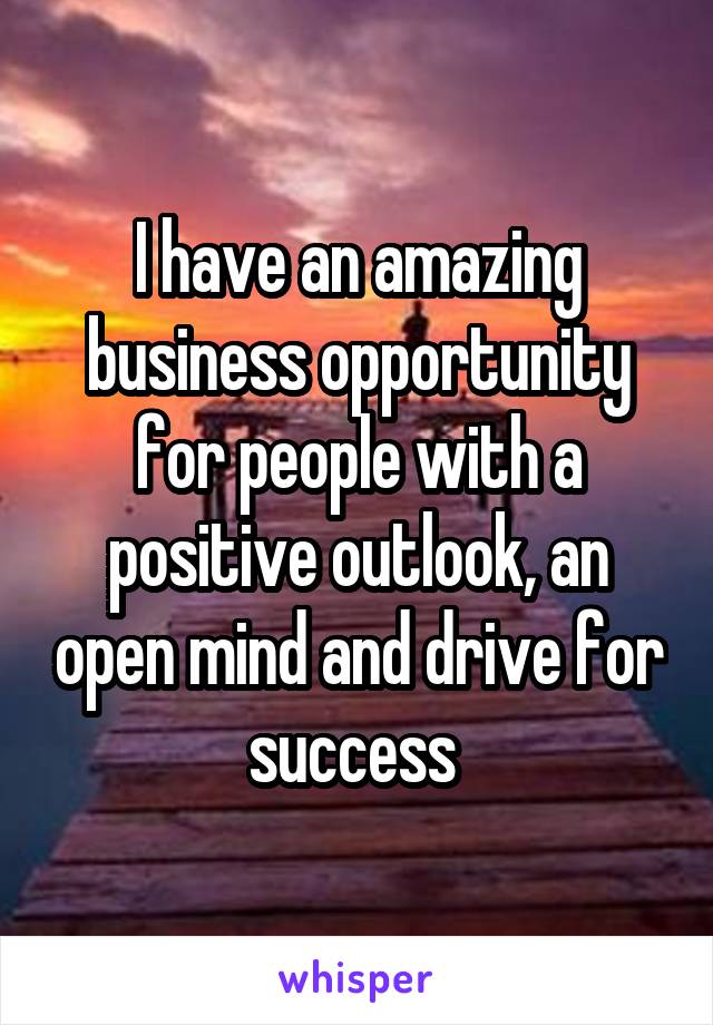 I have an amazing business opportunity for people with a positive outlook, an open mind and drive for success 