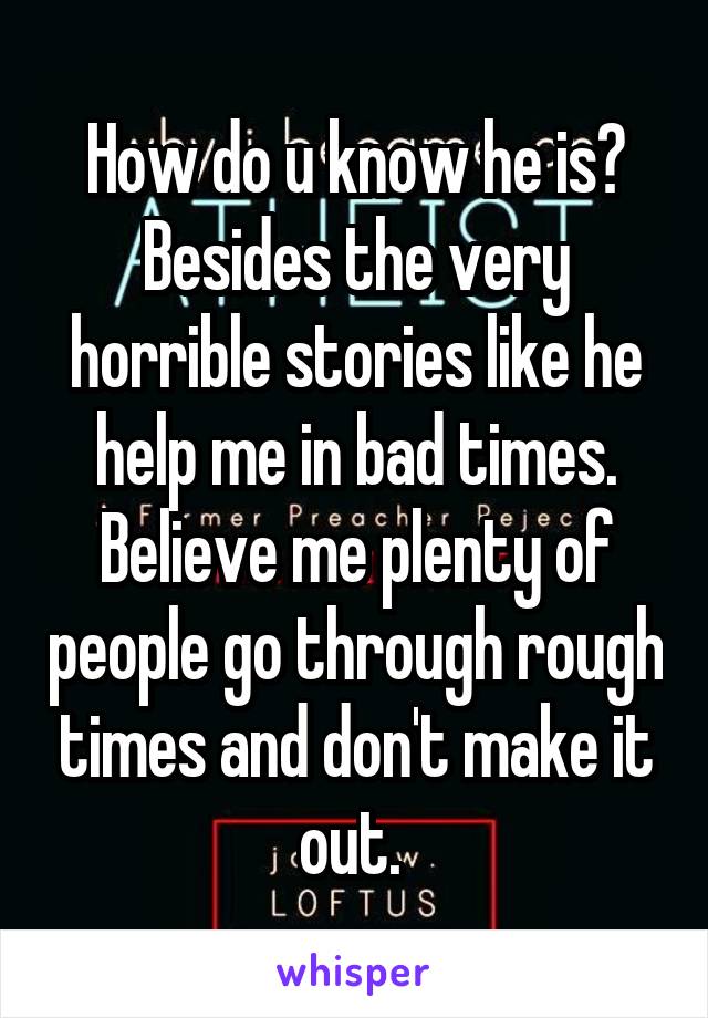 How do u know he is? Besides the very horrible stories like he help me in bad times. Believe me plenty of people go through rough times and don't make it out. 