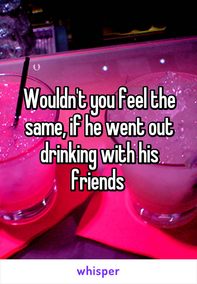 Wouldn't you feel the same, if he went out drinking with his friends 