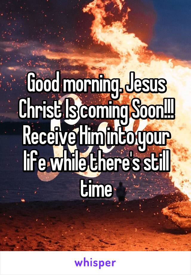 Good morning. Jesus Christ Is coming Soon!!! Receive Him into your life while there's still time