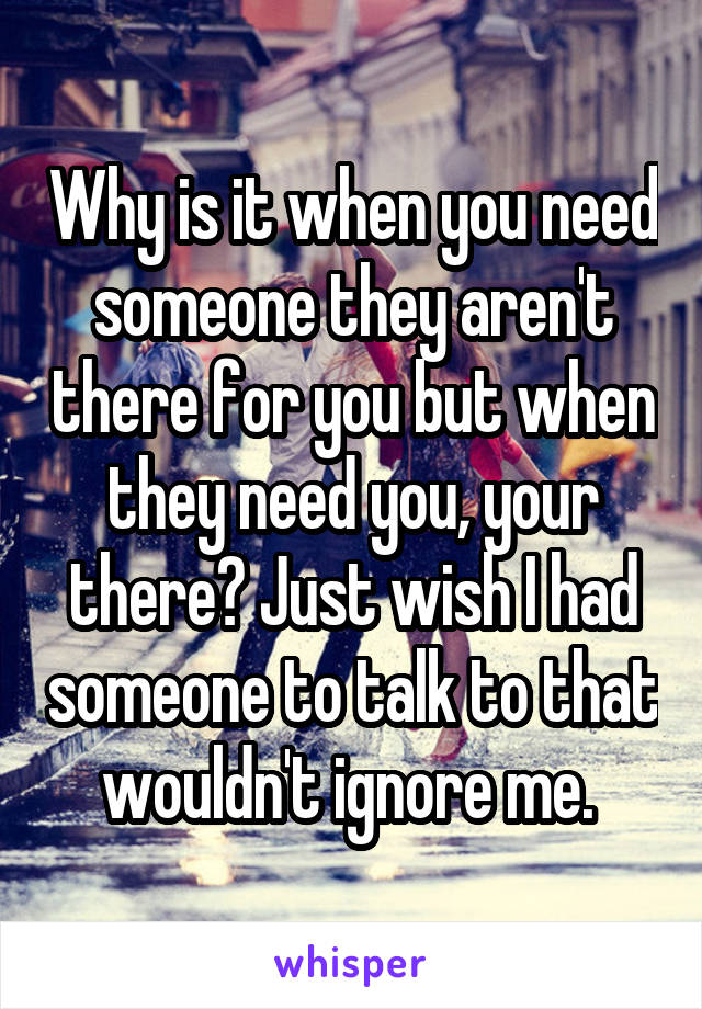 Why is it when you need someone they aren't there for you but when they need you, your there? Just wish I had someone to talk to that wouldn't ignore me. 