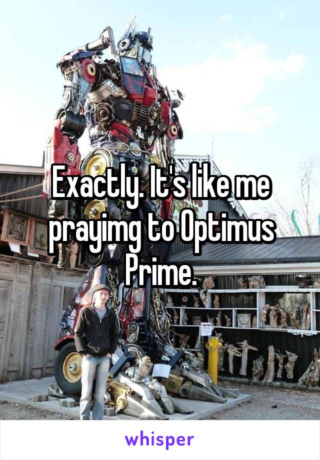 Exactly. It's like me prayimg to Optimus Prime.