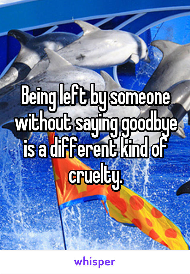 Being left by someone without saying goodbye is a different kind of cruelty.