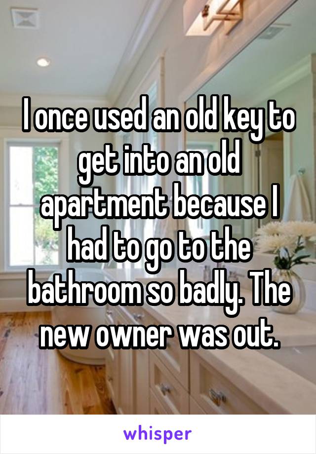 I once used an old key to get into an old apartment because I had to go to the bathroom so badly. The new owner was out.