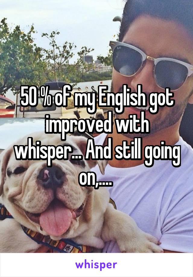 50 % of my English got improved with whisper... And still going on,.... 