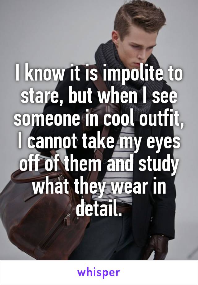 I know it is impolite to stare, but when I see someone in cool outfit, I cannot take my eyes off of them and study what they wear in detail.