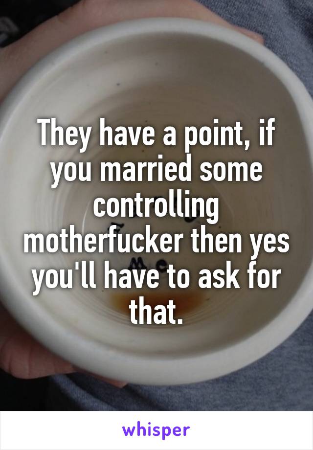 They have a point, if you married some controlling motherfucker then yes you'll have to ask for that.