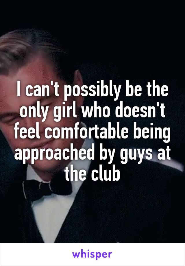I can't possibly be the only girl who doesn't feel comfortable being approached by guys at the club