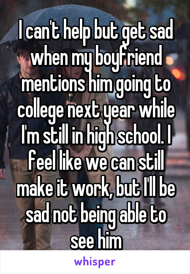 I can't help but get sad when my boyfriend mentions him going to college next year while I'm still in high school. I feel like we can still make it work, but I'll be sad not being able to see him