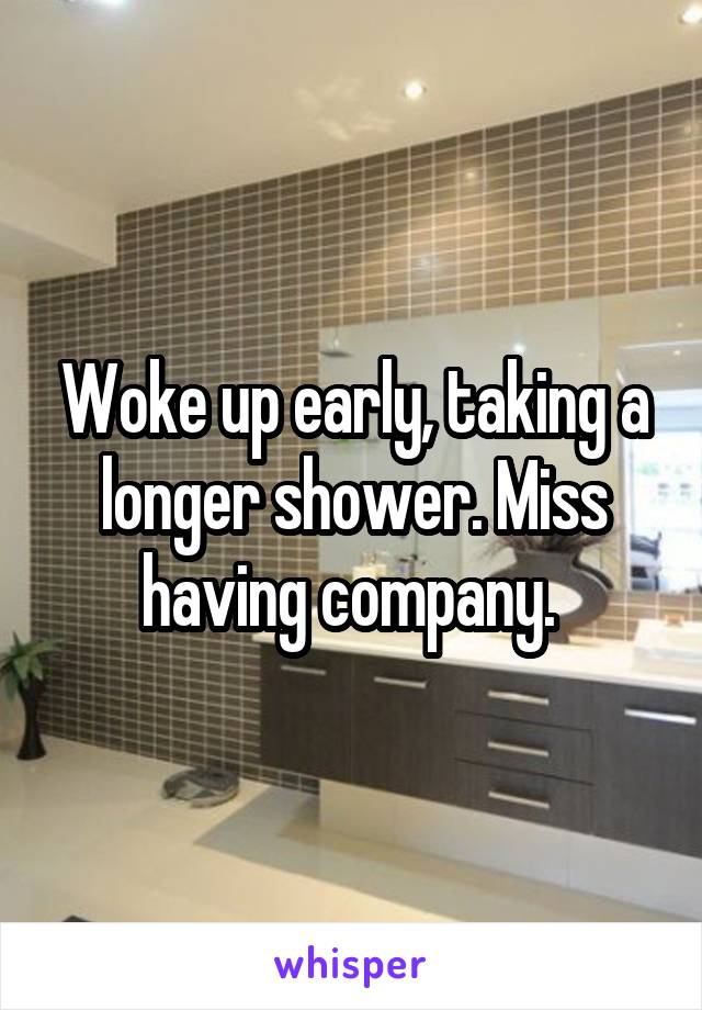 Woke up early, taking a longer shower. Miss having company. 