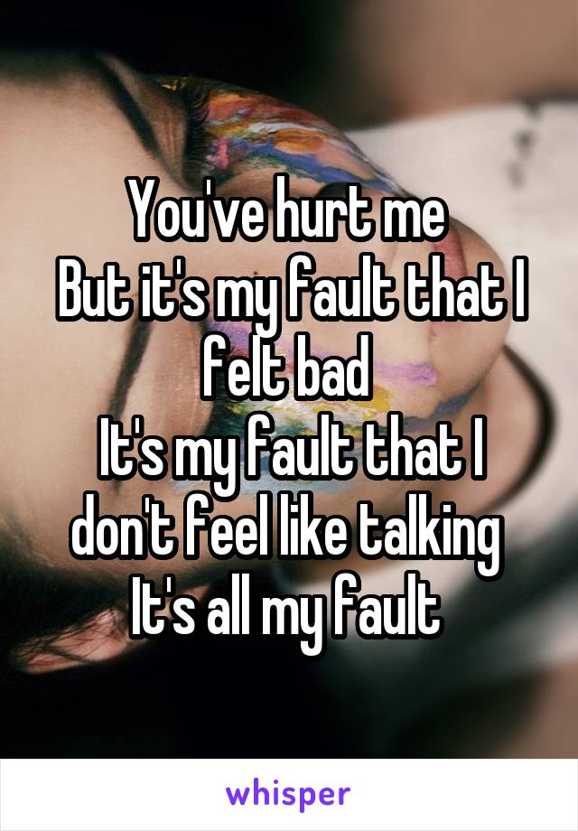 You've hurt me 
But it's my fault that I felt bad 
It's my fault that I don't feel like talking 
It's all my fault 