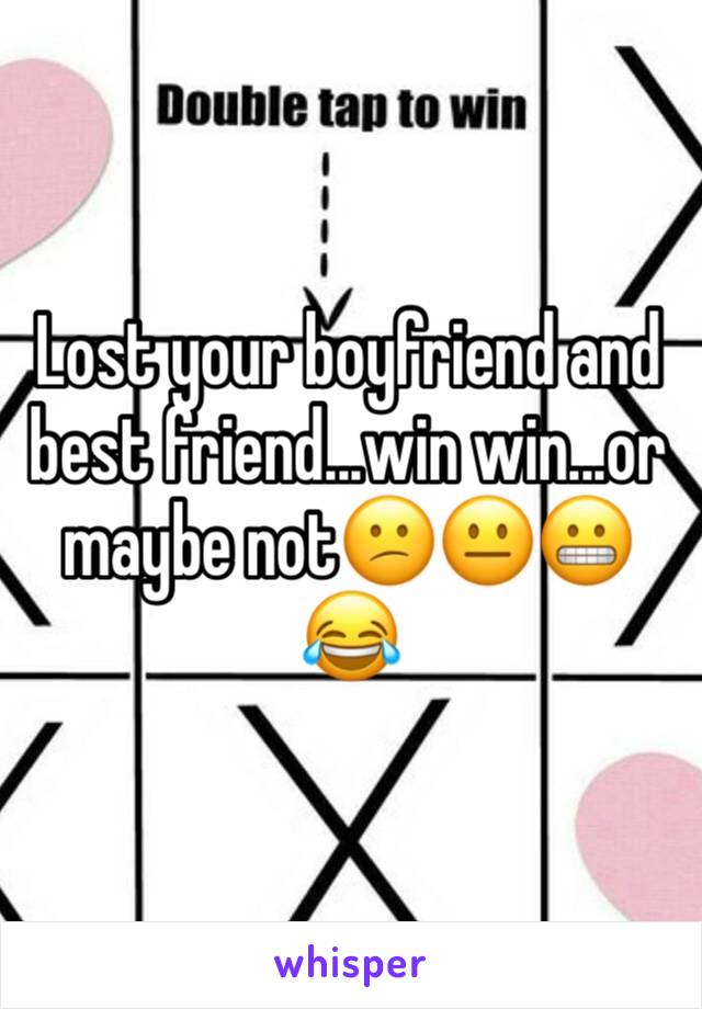 Lost your boyfriend and best friend...win win...or maybe not😕😐😬😂