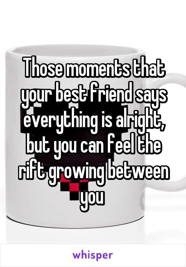 Those moments that your best friend says everything is alright, but you can feel the rift growing between you 
