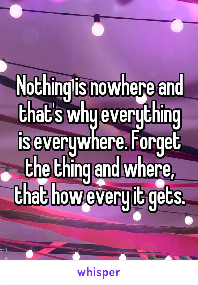 Nothing is nowhere and that's why everything is everywhere. Forget the thing and where, that how every it gets.
