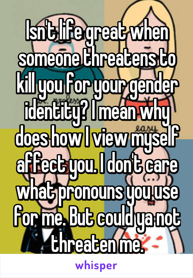 Isn't life great when someone threatens to kill you for your gender identity? I mean why does how I view myself affect you. I don't care what pronouns you use for me. But could ya not threaten me.